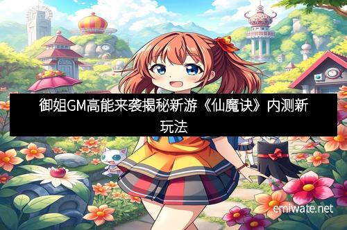 御姐GM高能来袭揭秘新游《仙魔诀》内测新玩法
